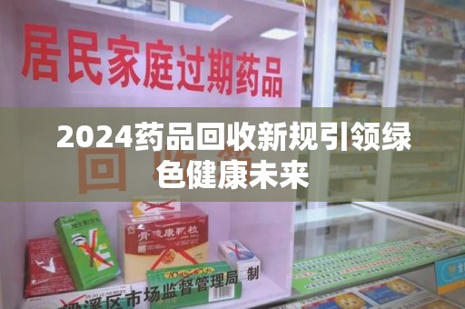 清远2024药品回收新规引领绿色健康未来