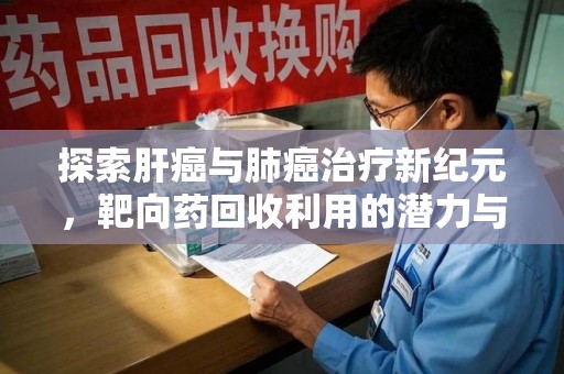 清远探索肝癌与肺癌治疗新纪元，靶向药回收利用的潜力与挑战