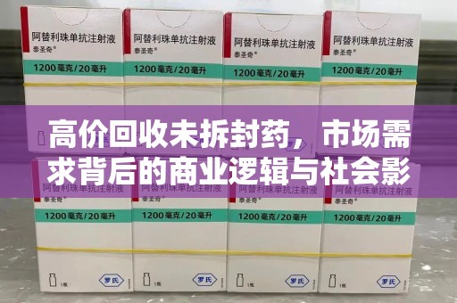 清远高价回收未拆封药，市场需求背后的商业逻辑与社会影响