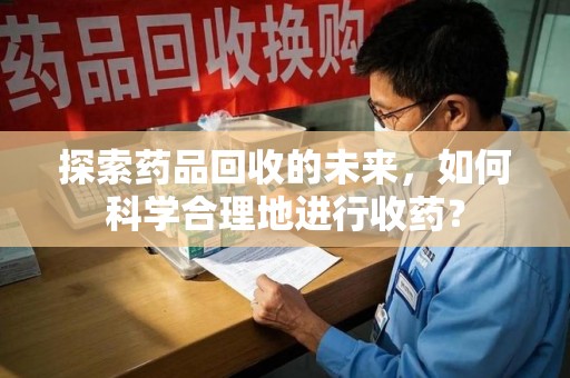 清远探索药品回收的未来，如何科学合理地进行收药？