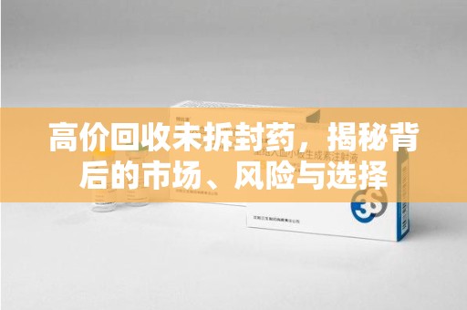 清远高价回收未拆封药，揭秘背后的市场、风险与选择