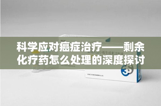 清远科学应对癌症治疗——剩余化疗药怎么处理的深度探讨