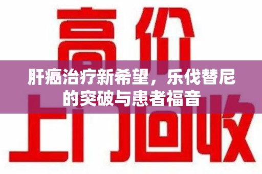 清远肝癌治疗新希望，乐伐替尼的突破与患者福音