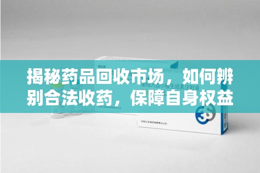 清远揭秘药品回收市场，如何辨别合法收药，保障自身权益