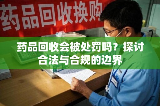 清远药品回收会被处罚吗？探讨合法与合规的边界