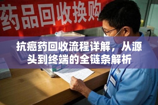 清远抗癌药回收流程详解，从源头到终端的全链条解析