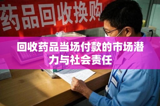清远回收药品当场付款的市场潜力与社会责任