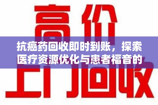 清远抗癌药回收即时到账，探索医疗资源优化与患者福音的新路径