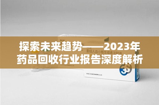 清远探索未来趋势——2023年药品回收行业报告深度解析