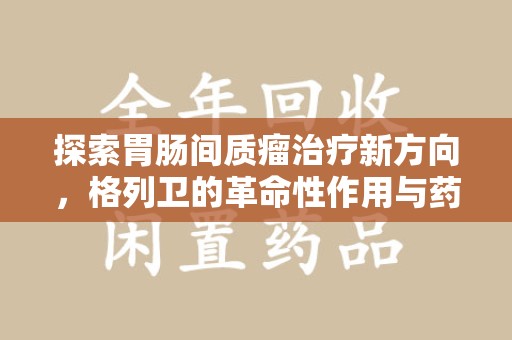 清远探索胃肠间质瘤治疗新方向，格列卫的革命性作用与药物回收的意义