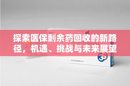 清远探索医保剩余药回收的新路径，机遇、挑战与未来展望