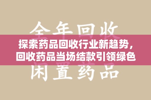 清远探索药品回收行业新趋势，回收药品当场结款引领绿色经济浪潮