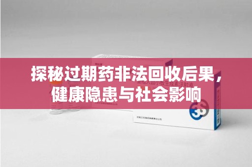 清远探秘过期药非法回收后果，健康隐患与社会影响