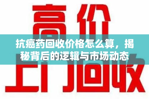 清远抗癌药回收价格怎么算，揭秘背后的逻辑与市场动态