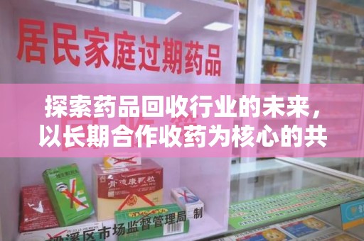 清远探索药品回收行业的未来，以长期合作收药为核心的共赢模式