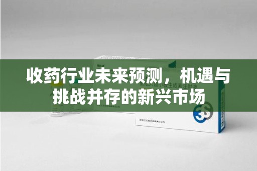 清远收药行业未来预测，机遇与挑战并存的新兴市场