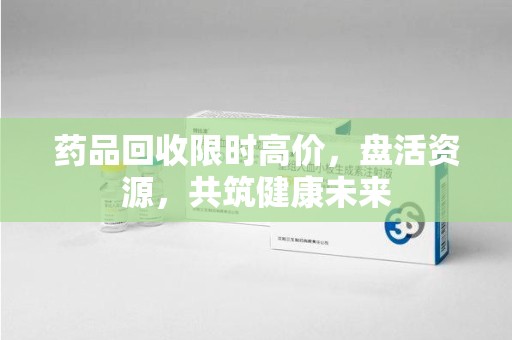 清远药品回收限时高价，盘活资源，共筑健康未来