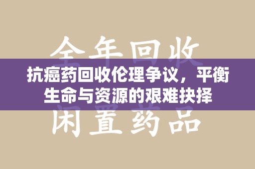 清远抗癌药回收伦理争议，平衡生命与资源的艰难抉择