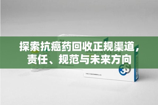 清远探索抗癌药回收正规渠道，责任、规范与未来方向