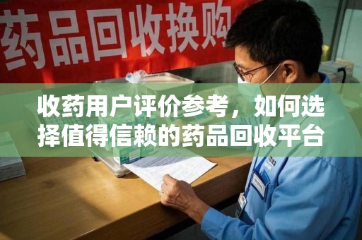 清远收药用户评价参考，如何选择值得信赖的药品回收平台