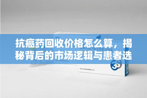 清远抗癌药回收价格怎么算，揭秘背后的市场逻辑与患者选择