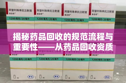 清远揭秘药品回收的规范流程与重要性——从药品回收资质查询开始