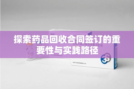清远探索药品回收合同签订的重要性与实践路径