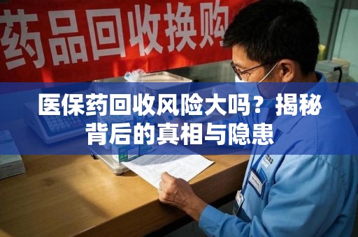 清远医保药回收风险大吗？揭秘背后的真相与隐患