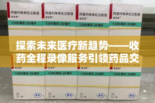 清远探索未来医疗新趋势——收药全程录像服务引领药品交付安全新篇章