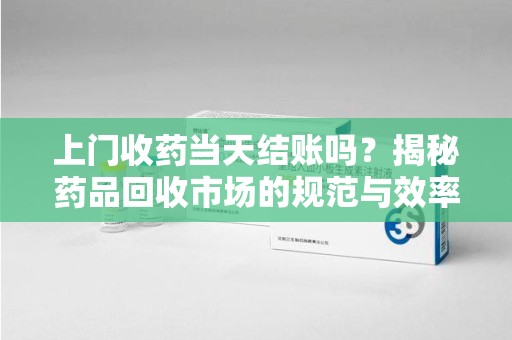 清远上门收药当天结账吗？揭秘药品回收市场的规范与效率