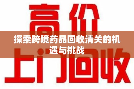 清远探索跨境药品回收清关的机遇与挑战