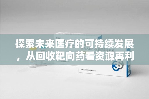 清远探索未来医疗的可持续发展，从回收靶向药看资源再利用的重要性