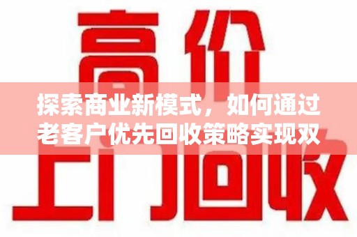清远探索商业新模式，如何通过老客户优先回收策略实现双赢