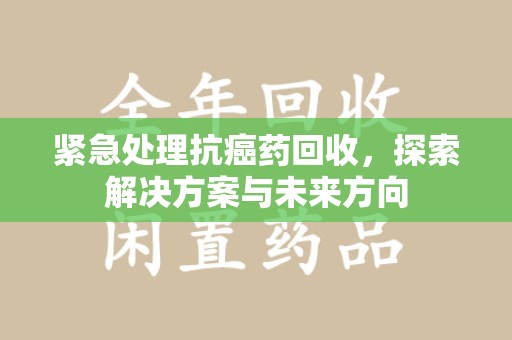 清远紧急处理抗癌药回收，探索解决方案与未来方向