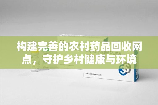 清远构建完善的农村药品回收网点，守护乡村健康与环境