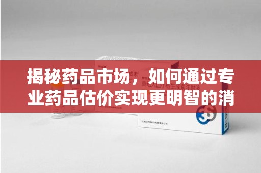 清远揭秘药品市场，如何通过专业药品估价实现更明智的消费决策