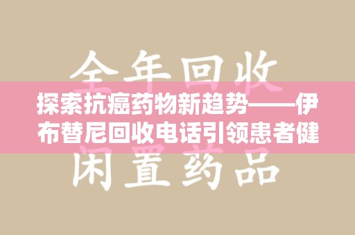 清远探索抗癌药物新趋势——伊布替尼回收电话引领患者健康管理新篇章