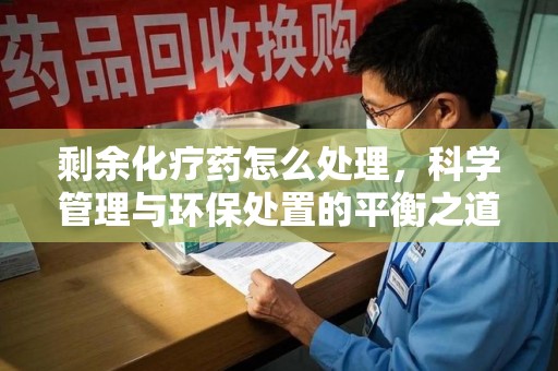 清远剩余化疗药怎么处理，科学管理与环保处置的平衡之道