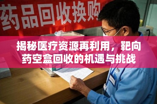 清远揭秘医疗资源再利用，靶向药空盒回收的机遇与挑战