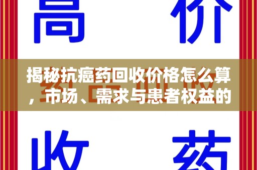 清远揭秘抗癌药回收价格怎么算，市场、需求与患者权益的平衡之道