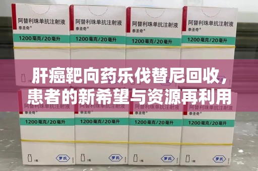 清远肝癌靶向药乐伐替尼回收，患者的新希望与资源再利用