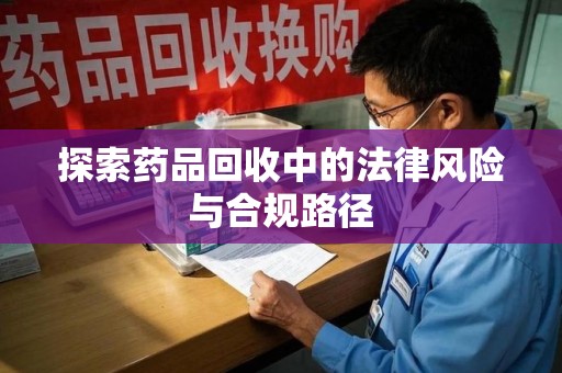 清远探索药品回收中的法律风险与合规路径