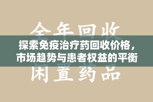 清远探索免疫治疗药回收价格，市场趋势与患者权益的平衡
