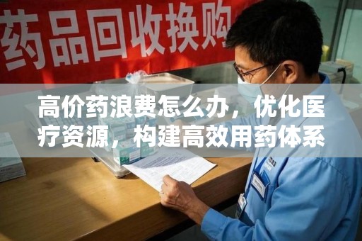清远高价药浪费怎么办，优化医疗资源，构建高效用药体系