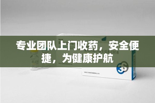 清远专业团队上门收药，安全便捷，为健康护航