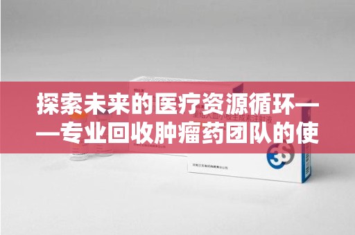 清远探索未来的医疗资源循环——专业回收肿瘤药团队的使命与价值