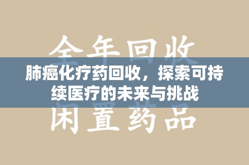 清远肺癌化疗药回收，探索可持续医疗的未来与挑战