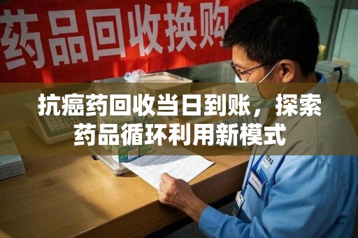 清远抗癌药回收当日到账，探索药品循环利用新模式