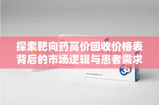 清远探索靶向药高价回收价格表背后的市场逻辑与患者需求