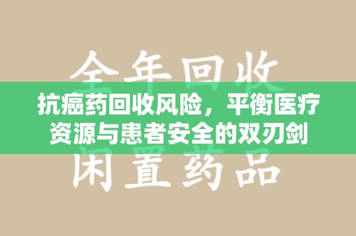 清远抗癌药回收风险，平衡医疗资源与患者安全的双刃剑